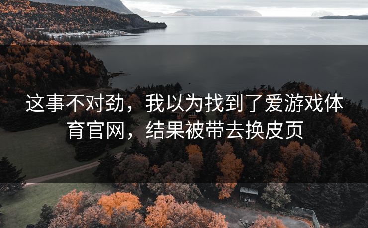 这事不对劲,我以为找到了爱游戏体育官网,结果被带去换皮页 这事不对劲,我以为找到了爱游戏体育官网,结果被带去换皮页