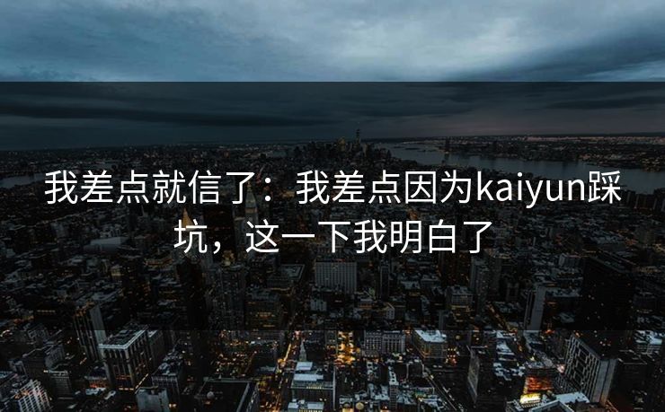 我差点就信了:我差点因为kaiyun踩坑,这一下我明白了 我差点就信了:我差点因为kaiyun踩坑,这一下我明白了