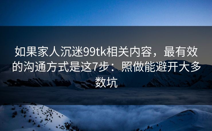 如果家人沉迷99tk相关内容,最有效的沟通方式是这7步:照做能避开大多数坑 如果家人沉迷99tk相关内容,最有效的沟通方式是这7步:照做能避开大多数坑