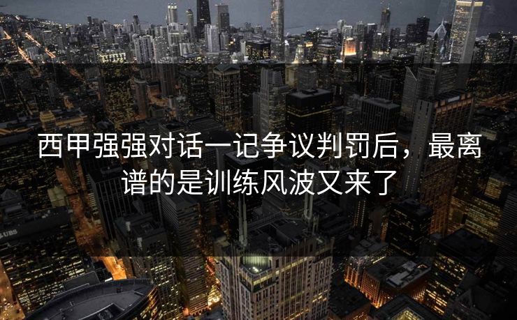 西甲强强对话一记争议判罚后,最离谱的是训练风波又来了 西甲强强对话一记争议判罚后,最离谱的是训练风波又来了