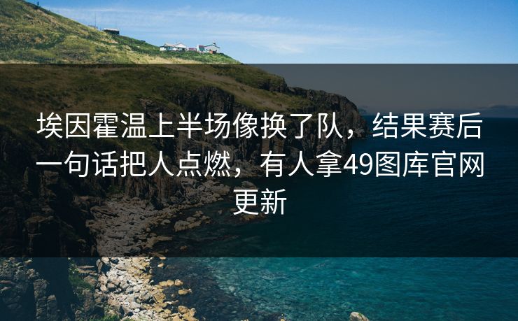 埃因霍温上半场像换了队，结果赛后一句话把人点燃，有人拿49图库官网更新