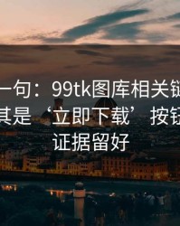 真心劝一句：99tk图库相关链接别乱点，尤其是‘立即下载’按钮：先把证据留好