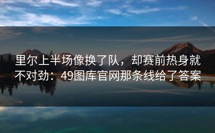 里尔上半场像换了队，却赛前热身就不对劲：49图库官网那条线给了答案