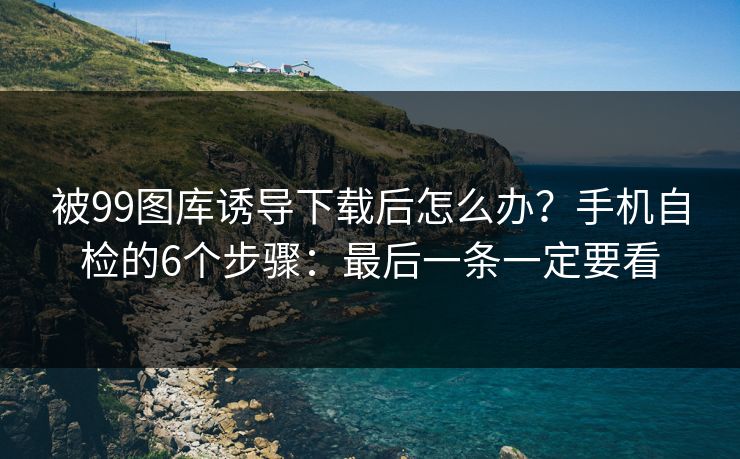 被99图库诱导下载后怎么办？手机自检的6个步骤：最后一条一定要看