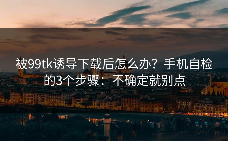 被99tk诱导下载后怎么办?手机自检的3个步骤:不确定就别点 被99tk诱导下载后怎么办?手机自检的3个步骤:不确定就别点