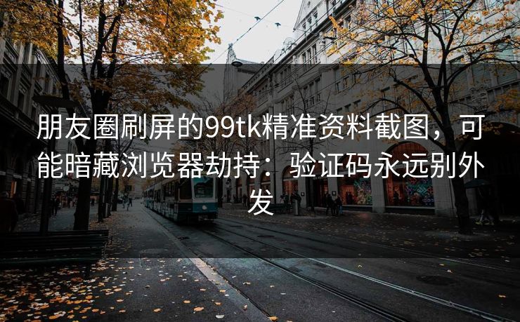 朋友圈刷屏的99tk精准资料截图，可能暗藏浏览器劫持：验证码永远别外发